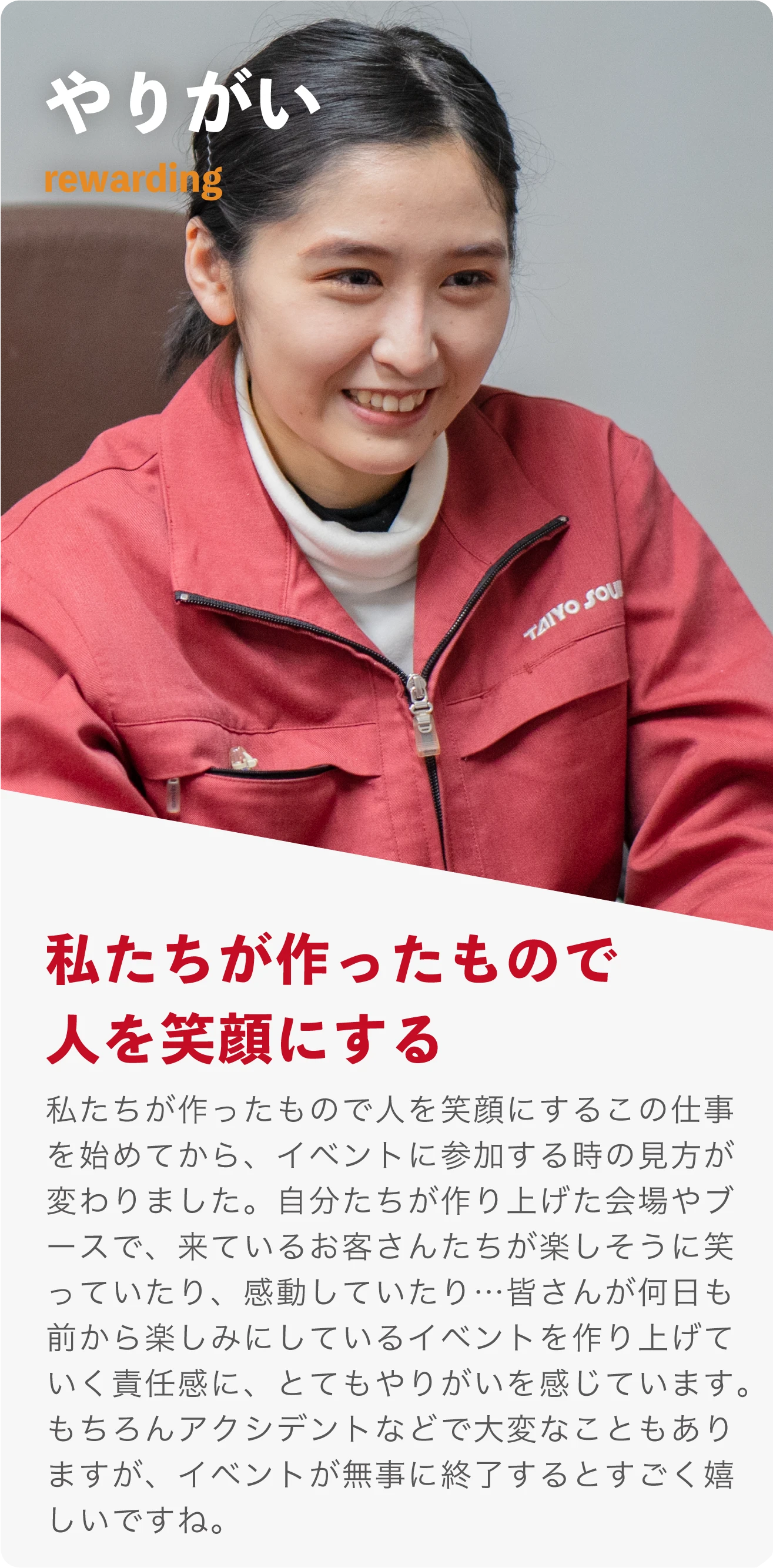 やりがい rewarding 私たちが作ったもので人を笑顔にする。この仕事を始めてから、イベントに参加する時の見方が変わりました。自分たちが作り上げた会場やブースで、来ているお客さんたちが楽しそうに笑っていたり、感動していたり…　皆さんが何日も前から楽しみにしているイベントを作り上げていく責任感に、とてもやりがいを感じています。もちろんアクシデントなどで大変なこともありますが、イベントが無事に終了するとすごく嬉しいですね。