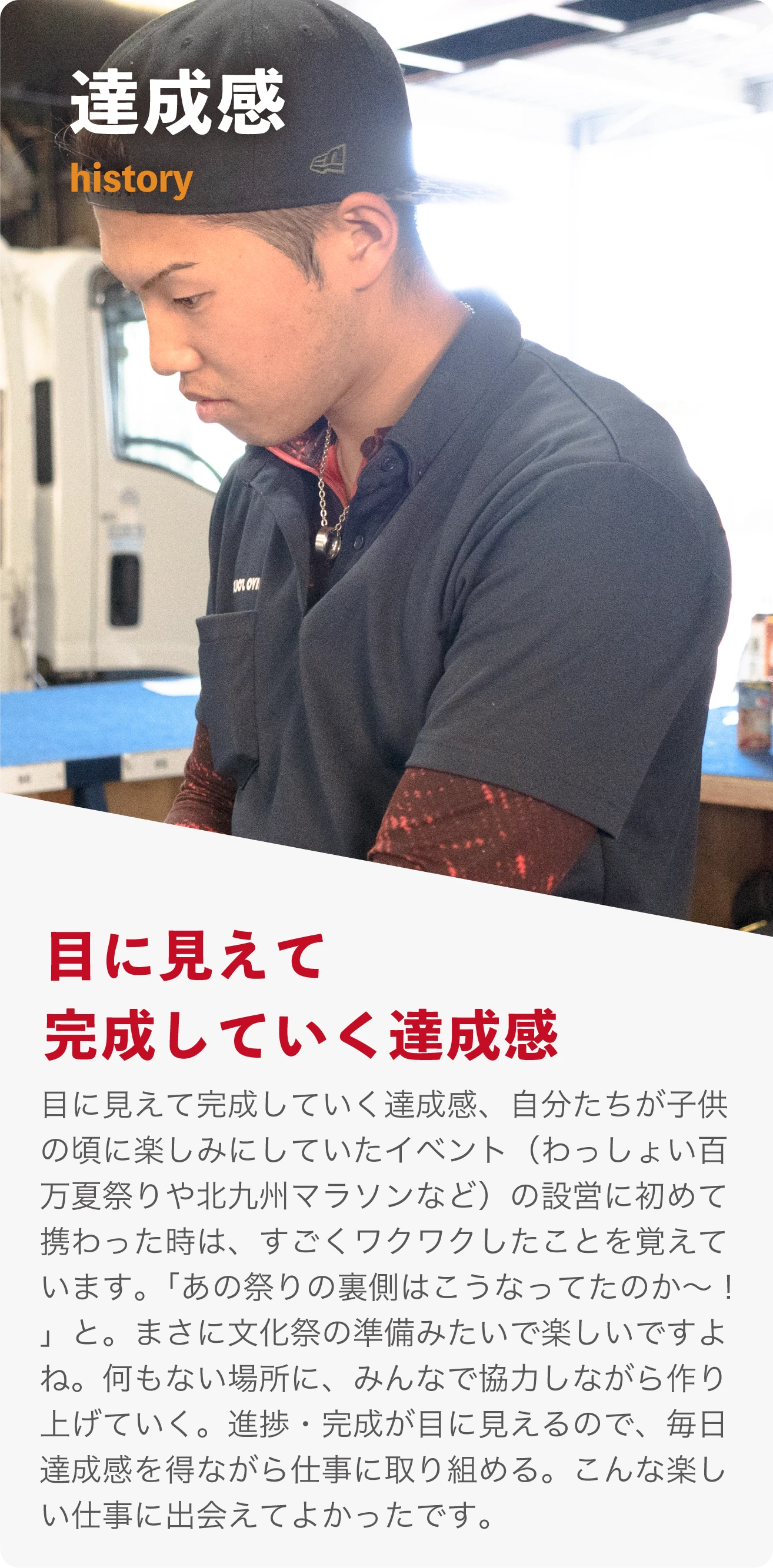 達成感 history 目に見えて完成していく達成感。 自分たちが子供の頃に楽しみにしていたイベント（わっしょい百万夏まつりや北九州マラソンなど）の設営に初めて携わった時は、すごくワクワクしたことを覚えています。「あの祭りの裏側はこうなってたのか〜！」と。まさに文化祭の準備みたいで楽しいですよね。何もない場所に、みんなで協力しながら作り上げていく。進捗・完成が目に見えるので、毎日達成感を得ながら仕事に取り組める。こんな楽しい仕事に出会えてよかったです。